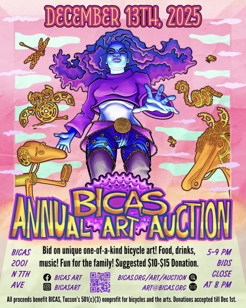 December 13th 2025
Bicas annual art auction
Bid on one of a kind bicycle art!
Food drinks music!
Fun for the family!
Suggested $10-$15 donation
Bicas 2001 N 7th Ave
5-9 PM
Bids close at 8 pm
All proceeds benefit Bicas Tucson’s 501(c)(3) nonprofit for bicycles and the arts. Donations accepted until Dec 1st